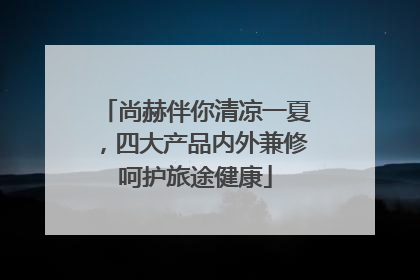 尚赫伴你清凉一夏，四大产品内外兼修呵护旅途健康