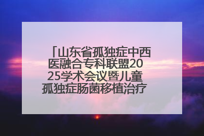 山东省孤独症中西医融合专科联盟2025学术会议暨儿童孤独症肠菌移植治疗技术培训举办