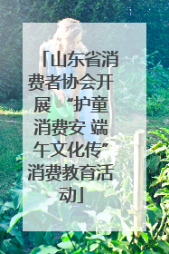 山东省消费者协会开展 “护童消费安 端午文化传”消费教育活动