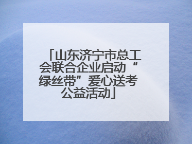 山东济宁市总工会联合企业启动“绿丝带”爱心送考公益活动