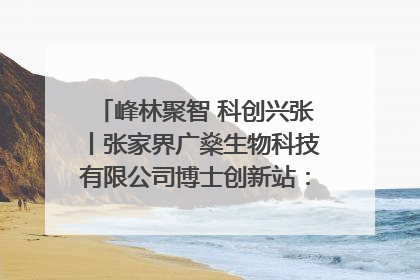 峰林聚智 科创兴张丨张家界广燊生物科技有限公司博士创新站：立足生态优势 激活“绿色宝藏”