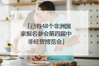 已有48个非洲国家报名参会第四届中非经贸博览会