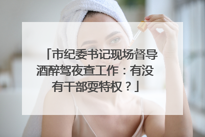 市纪委书记现场督导酒醉驾夜查工作：有没有干部耍特权？