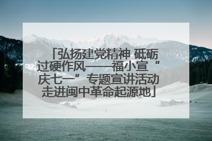 弘扬建党精神 砥砺过硬作风——福小宣“庆七一”专题宣讲活动走进闽中革命起源地