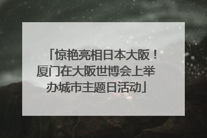 惊艳亮相日本大阪！厦门在大阪世博会上举办城市主题日活动