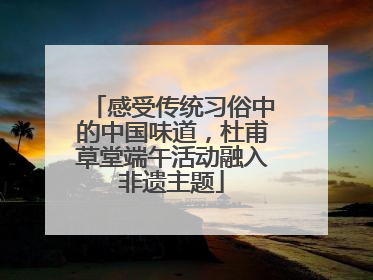 感受传统习俗中的中国味道，杜甫草堂端午活动融入非遗主题