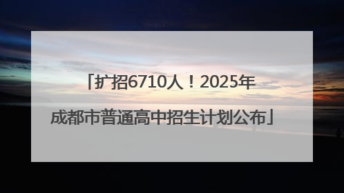 扩招6710人！2025年成都市普通高中招生计划公布