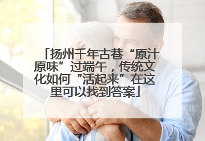 扬州千年古巷“原汁原味”过端午，传统文化如何“活起来”在这里可以找到答案