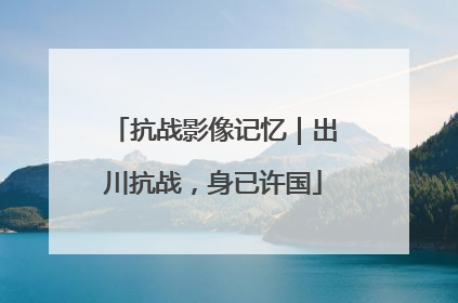 抗战影像记忆｜出川抗战，身已许国