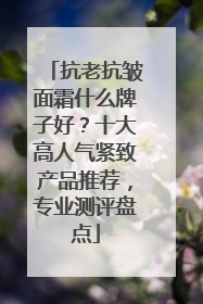 抗老抗皱面霜什么牌子好？十大高人气紧致产品推荐，专业测评盘点