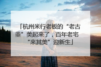 杭州米行老板的“老古董”美起来了，百年老宅“来其美”迎新生