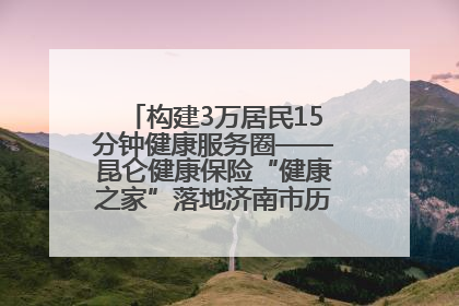 构建3万居民15分钟健康服务圈——昆仑健康保险“健康之家”落地济南市历城区鲍山街道