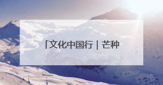 文化中国行｜芒种：愿你“芒”有所获，“种”有所得
