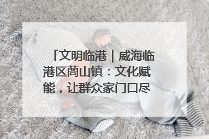 文明临港｜威海临港区蔄山镇：文化赋能，让群众家门口尽享幸福生活