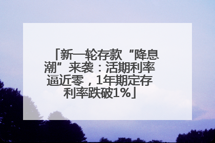 新一轮存款“降息潮”来袭：活期利率逼近零，1年期定存利率跌破1%