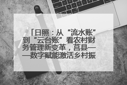 日照：从“流水账”到“云台账”看农村财务管理新变革，莒县——数字赋能激活乡村振兴“一池春水”