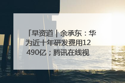 早资道｜余承东：华为近十年研发费用12490亿；腾讯在线视频重大组织调整