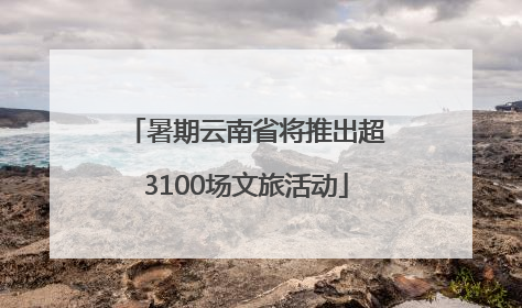 暑期云南省将推出超3100场文旅活动