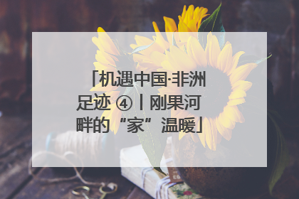 机遇中国·非洲足迹 ④丨刚果河畔的“家”温暖