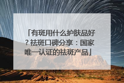 有斑用什么护肤品好？祛斑口碑分享：国家唯一认证的祛斑产品