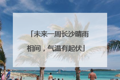 未来一周长沙晴雨相间，气温有起伏