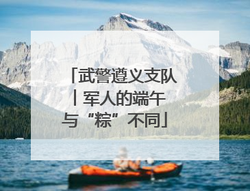 武警遵义支队︱军人的端午 与“粽”不同