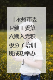 永州市委卫健工委第六期入党积极分子培训班成功举办