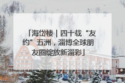 海岱楼｜四十载“友约”五洲，淄博全球朋友圈绽放新淄彩
