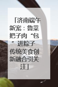 济南端午新宠：鲁菜把子肉“包”进粽子 传统美食创新融合引关注