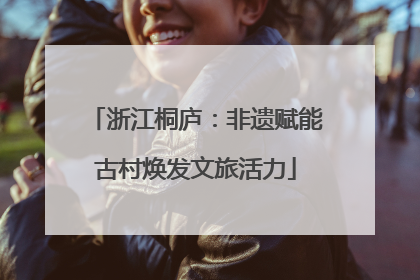 浙江桐庐：非遗赋能古村焕发文旅活力