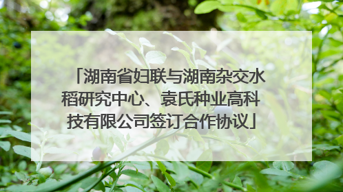 湖南省妇联与湖南杂交水稻研究中心、袁氏种业高科技有限公司签订合作协议