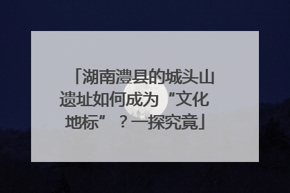 湖南澧县的城头山遗址如何成为“文化地标”？一探究竟