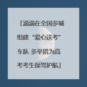 滴滴在全国多城组建“爱心送考”车队 多举措为高考考生保驾护航