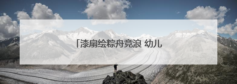 漆扇绘粽舟竞浪 幼儿园双节活动玩转民俗