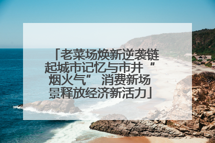 老菜场焕新逆袭链起城市记忆与市井“烟火气” 消费新场景释放经济新活力