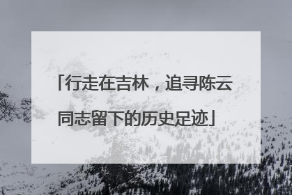 行走在吉林，追寻陈云同志留下的历史足迹