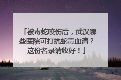 被毒蛇咬伤后，武汉哪些医院可打抗蛇毒血清？这份名录请收好！