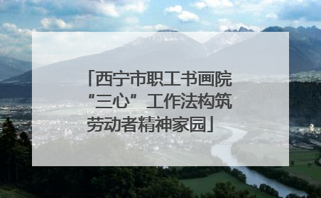 西宁市职工书画院“三心”工作法构筑劳动者精神家园