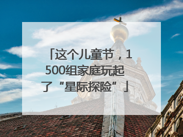 这个儿童节，1500组家庭玩起了“星际探险”