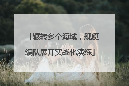 辗转多个海域，舰艇编队展开实战化演练
