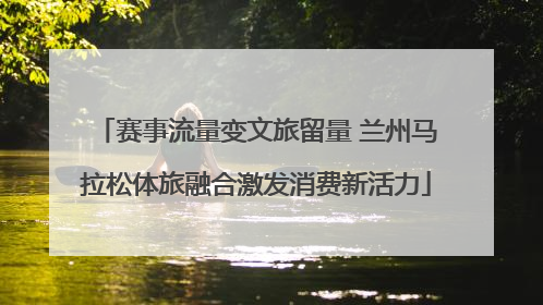 赛事流量变文旅留量 兰州马拉松体旅融合激发消费新活力