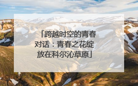 跨越时空的青春对话：青春之花绽放在科尔沁草原