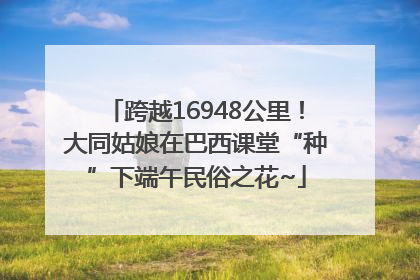 跨越16948公里！大同姑娘在巴西课堂“种”下端午民俗之花~