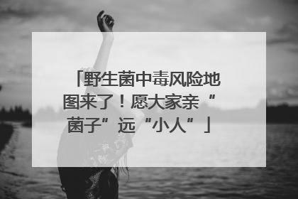 野生菌中毒风险地图来了！愿大家亲“菌子”远“小人”