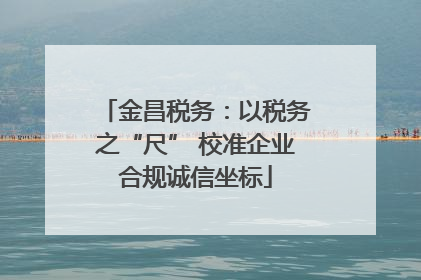 金昌税务：以税务之“尺” 校准企业合规诚信坐标