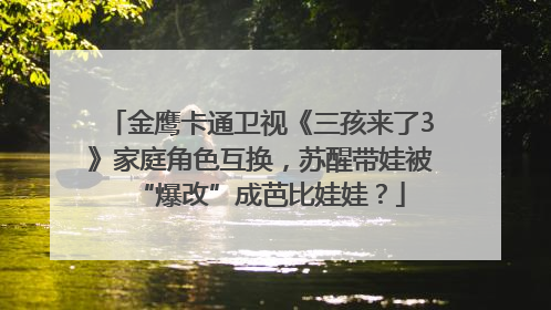 金鹰卡通卫视《三孩来了3》家庭角色互换，苏醒带娃被“爆改”成芭比娃娃？
