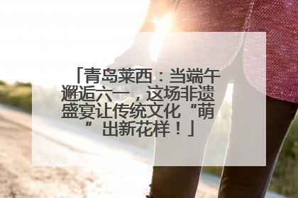 青岛莱西：当端午邂逅六一，这场非遗盛宴让传统文化“萌”出新花样！
