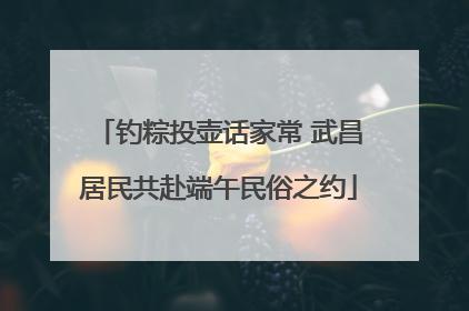 钓粽投壶话家常 武昌居民共赴端午民俗之约