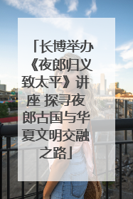 长博举办《夜郎归义致太平》讲座 探寻夜郎古国与华夏文明交融之路