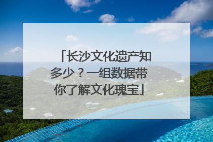 长沙文化遗产知多少？一组数据带你了解文化瑰宝